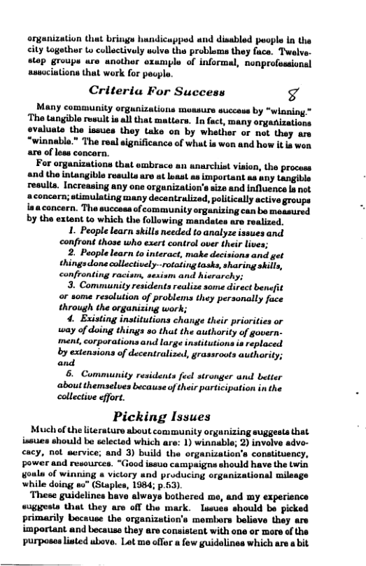 organization that brings hundicupped and disabled people in the city togethur to collectively solve the probloms they fuce. Twelve- stop groups ure unother oxample of informal, nonprofessional ausociations that work for peopl.  Criteria For Success g  Many comaunity orgunizations mensurs success by “winning* The tangible result ia all that mattars. In fact, many orgaizations evaluate the issues they tuke on by whether or not they ars “winnable." The real significance of what is won and how it is wen are of less concarn.  For organizations that embrace an anarchist vision, the process and the intangible reeults are at loast as important as any tangible results. Increasing any one orgunization’s size and influence la not aconcern; stimulating many decentralized, politically active groups iaaconcern. The succeas of community organizing can be measured by the extent to which the following mandates are realized,  1. Peaple learn skills needed to analyze issues and confront those who exert control over their lives;  2. People learn to interact, make decisions and get things done collectively-rotating tasks, sharing skills, confronting racism, sesism and hisrarchy;  3. Community residents realize some direct benefit or some resolution of problems they personally face through the organizing work;  4. Existing institutions change their priorities or way of doing things 5o that the autharity of govern- ment, corporations and large institutions ia replaced by extensions of decentralized, grassroots authority; and  6. Community residents fecl stronger and better about themselves because of their participation in the collective effort.  Picking Issues  Much of the literature about community organizing suggests that issues should be selectod which are: 1) winnable; 2) involve adve- cacy, not service; and 3) build the organization’s constituency, power and resources. “Giood issua campaigns should have the twin goula of winning a victary nd producing organizational milaage while doing so” (Staples, 1984; p.63).  These guidelines have always bothered me, and my experience suggests that they are off the mark. Iusues should be picked primarily because the organization’s membors believe they are important and because they are consistent with ane or more of the purposas listed ubove. Lot me offer a few guidolines which are a bit  